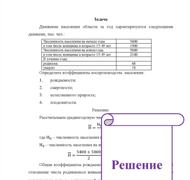 Задача Движение населения области за год характеризуется следующими данными, тыс, чел. : Численность населения на начало года в том числе женщины в возрасте 15-49 лет Численность населения на конец года в том числе женщины в возрасте 15 49 лет В течение года: родилось умерло 5400 1900 5800 2100 Определите коэффициенты воспроизводства населения: 1. рождаемости; 2. смертности; 3. естественного прироста; 4. плодовитости.