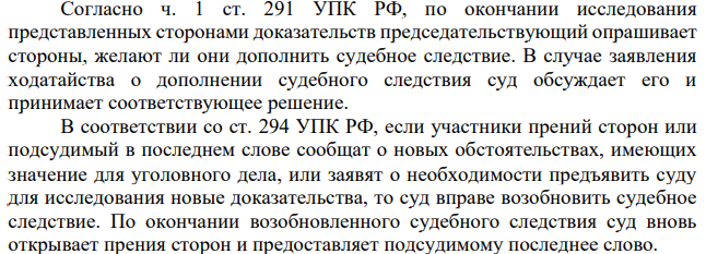 Согласно ч. 1 ст. 291 УПК РФ, по окончании исследования представленных сторонами доказательств председательствующий опрашивает стороны, желают ли они дополнить судебное следствие. В случае заявления ходатайства о дополнении судебного следствия суд обсуждает его и принимает соответствующее решение.