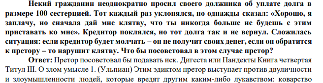 Некий гражданин неоднократно просил своего должника об уплате долга в размере 100 сестерцией. Тот каждый раз уклонялся, но однажды сказал: «Хорошо, я заплачу, но сначала дай мне клятву, что ты никогда больше не будешь с этим приставать ко мне».