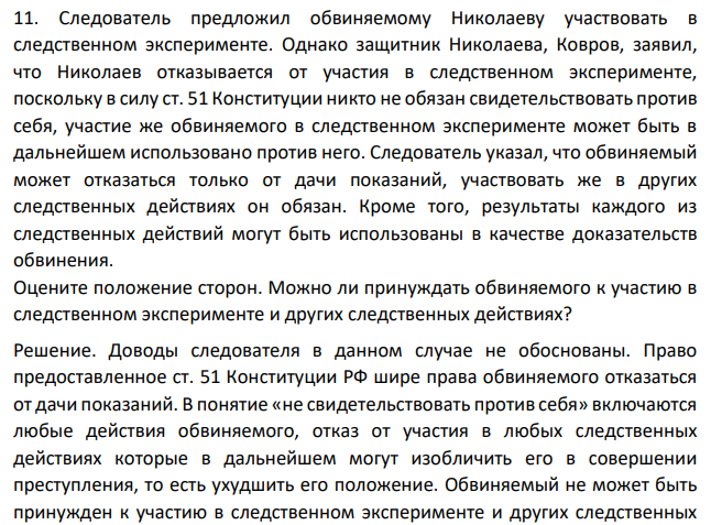 Следователь предложил обвиняемому Николаеву участвовать в следственном эксперименте. Однако защитник Николаева, Ковров, заявил, что Николаев отказывается от участия в следственном эксперименте, поскольку в силу ст. 51 Конституции никто не обязан свидетельствовать против себя, участие же обвиняемого в следственном эксперименте может быть в дальнейшем использовано против него.