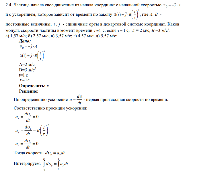 Частица начала свое движение из начала координат с начальной скоростью 0 v    j A и с ускорением, которое зависит от времени по закону   6 t t j B         a , где А, В - постоянные величины, i j , - единичные орты в декартовой системе координат. Каков модуль скорости частицы в момент времени t 1 с, если  1 с, А = 2 м/с, В =3 м/с2 . а) 1,57 м/с; б) 2,57 м/с; в) 3,57 м/с; г) 4,57 м/с; д) 5,57 м/с;