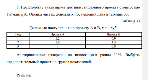 Предприятие анализирует для инвестиционного проекта стоимостью 1,9 млн. руб. Оценка чистых денежных поступлений дана в таблице 33. Таблица 33 Денежные поступления по проекту А и В, млн. руб. Год Проект А Проект В 1 1,2 0,9 2 1,8 1,3 3 - 0,8 Альтернативные издержки по инвестициям равны 11%. Выбрать предпочтительный проект по группе показателей.