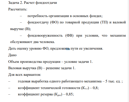 Расчет фондоотдачи Рассчитать: – потребность организации в основных фондах; – фондоотдачу (ФО) по товарной продукции (ТП) и валовой выручке (В); – фондовооруженность (ФВ) при условии, что механизм обслуживают два человека. Дать оценку уровню ФО, предложить пути ее увеличения.