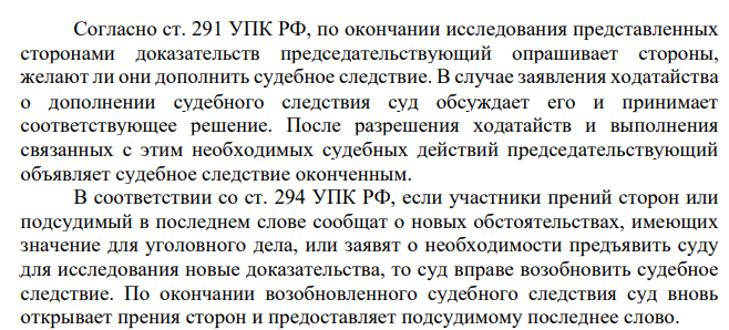 Согласно ст. 291 УПК РФ, по окончании исследования представленных сторонами доказательств председательствующий опрашивает стороны, желают ли они дополнить судебное следствие. В случае заявления ходатайства о дополнении судебного следствия суд обсуждает его и принимает соответствующее решение.