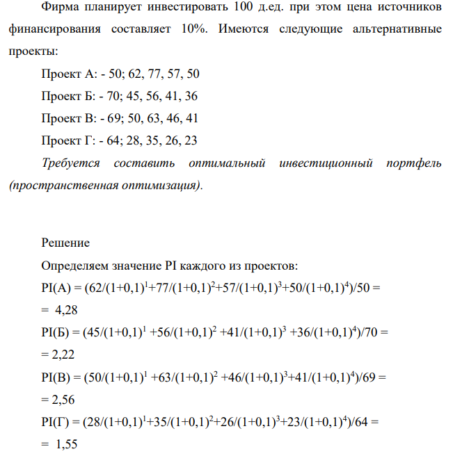 Фирма планирует инвестировать 100 д.ед. при этом цена источников финансирования составляет 10%. Имеются следующие альтернативные проекты: Проект А: - 50; 62, 77, 57, 50 Проект Б: - 70; 45, 56, 41, 36 Проект В: - 69; 50, 63, 46, 41 Проект Г: - 64; 28, 35, 26, 23 Требуется составить оптимальный инвестиционный портфель (пространственная оптимизация).