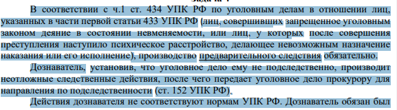 В соответствии с ч.1 ст. 434 УПК РФ по уголовным делам в отношении лиц, указанных в части первой статьи 433 УПК РФ (лиц, совершивших запрещенное уголовным законом деяние в состоянии невменяемости, или лиц, у которых после совершения преступления наступило психическое расстройство, делающее невозможным назначение наказания или его исполнение), производство предварительного следствия обязательно.