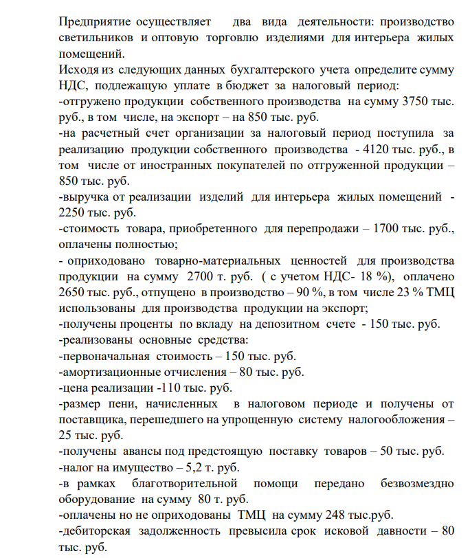 Предприятие осуществляет два вида деятельности: производство светильников и оптовую торговлю изделиями для интерьера жилых помещений. Исходя из следующих данных бухгалтерского учета определите сумму НДС, подлежащую уплате в бюджет за налоговый период: -отгружено продукции собственного производства на сумму 3750 тыс. руб., в том числе, на экспорт – на 850 тыс. руб. -на расчетный счет организации за налоговый период поступила за реализацию продукции собственного производства