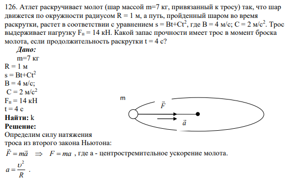 126. Атлет раскручивает молот (шар массой m=7 кг, привязанный к тросу) так, что шар движется по окружности радиусом R = 1 м, а путь, пройденный шаром во время раскрутки, растет в соответствии с уравнением s = Bt+Ct2 , где B = 4 м/с; C = 2 м/с2 . Трос выдерживает нагрузку Fп = 14 кН.