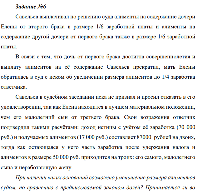 Савельев выплачивал по решению суда алименты на содержание дочери Елены от второго брака в размере 1/6 заработной платы и алименты на содержание другой дочери от первого брака также в размере 1/6 заработной платы. В связи с тем, что дочь от первого брака достигла совершеннолетия и выплату алиментов на её содержание Савельев прекратил, мать Елены обратилась в суд с иском об увеличении размера алиментов до 1/4 заработка ответчика.