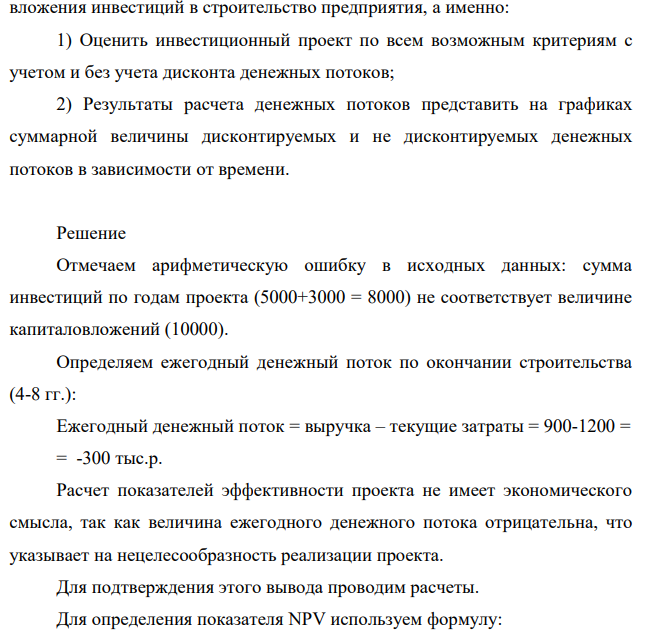 Инвестор должен принять решение о вложении денежных средств в строительство предприятия, которое предполагается эксплуатировать 8 лет. Инвестиции, общей суммой 10000 тыс. руб., решено вкладывать поэтапно в начале каждого года строительства предприятия в течение 3 лет: в 1-й год – 5000 тыс.руб.; во 2-й – 0 тыс.руб.; в 3-й – 3000 тыс.руб. По окончании 3 лет строительства предприятие будет построено, введено в эксплуатацию и начнет производить продукцию, ожидаемый ежегодный доход (выручка) от которой намечается в размере 900 тыс.руб. при ежегодных текущих затратах 1200 тыс.руб.