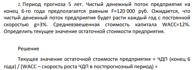 Период прогноза 5 лет. Чистый денежный поток предприятия на конец 6-го года предполагается равным F=120 000 руб. Ожидается, что чистый денежный поток предприятия будет расти каждый год с постоянной скоростью g=3%. Средневзвешенная стоимость капитала WACC=12%. Определить текущее значение остаточной стоимости предприятия.