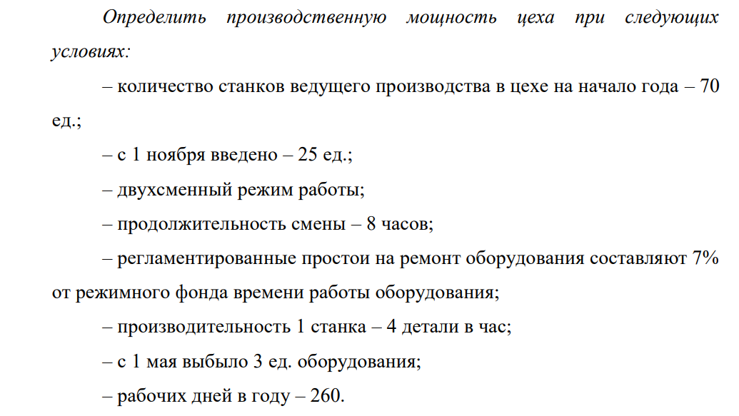 Определить производственную мощность цеха при следующих условиях: – количество станков ведущего производства в цехе на начало года – 70 ед.; – с 1 ноября введено – 25 ед.; – двухсменный режим работы; – продолжительность смены – 8 часов; – регламентированные простои на ремонт оборудования составляют 7% от режимного фонда времени работы оборудования; – производительность 1 станка – 4 детали в час; – с 1 мая выбыло 3 ед. оборудования; – рабочих дней в году – 260.