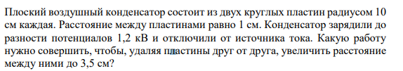 Плоский воздушный конденсатор состоит из двух круглых пластин радиусом 10 см каждая. Расстояние между пластинами равно 1 см. Конденсатор зарядили до разности потенциалов 1,2 кВ и отключили от источника тока. Какую работу нужно совершить, чтобы, удаляя пластины друг от друга, увеличить расстояние между ними до 3,5 см?