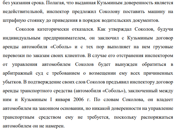 1 февраля 2007 года Соколов, управлявший автомобилем «Соболь», был остановлен инспектором ГИБДД, потребовавшим предъявить документы, подтверждающие право управления автомобилем. Инспектор установил, что автомобиль принадлежит на праве собственности Шустиковой, которая 1 января 2003 г. выдала генеральную доверенность на управление автомобилем Кузьмину сроком на три года.