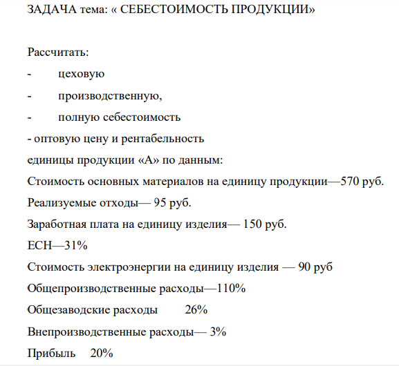 ЗАДАЧА тема: « СЕБЕСТОИМОСТЬ ПРОДУКЦИИ» Рассчитать: - цеховую - производственную, - полную себестоимость - оптовую цену и рентабельность единицы продукции «А» по данным: Стоимость основных материалов на единицу продукции—570 руб. Реализуемые отходы— 95 руб. Заработная плата на единицу изделия— 150 руб. ЕСН—31%