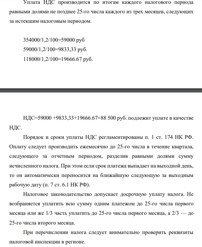 Уплата НДС производится по итогам каждого налогового периода равными долями не позднее 25-го числа каждого из трех месяцев, следующих за истекшим налоговым периодом. 354000/1,2/100=59000 руб 59000/1,2/100=9833,33 руб. 118000/1,2/100=19666.67 руб. НДС=59000 +9833,33+19666.67=88 500 руб. подлежит уплате в качестве НДС.