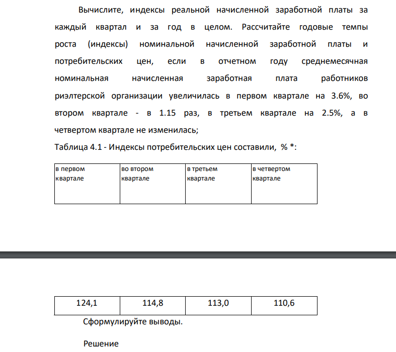 Вычислите, индексы реальной начисленной заработной платы за каждый квартал и за год в целом. Рассчитайте годовые темпы роста (индексы) номинальной начисленной заработной платы и потребительских цен, если в отчетном году среднемесячная номинальная начисленная заработная плата работников риэлтерской организации увеличилась в первом квартале на 3.6%, во втором квартале - в 1.15 раз, в третьем квартале на 2.5%, а в четвертом квартале не изменилась;