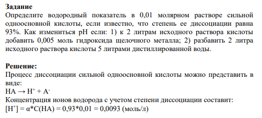 Задание Определите водородный показатель в 0,01 молярном растворе сильной одноосновной кислоты, если известно, что степень ее диссоциации равна 93%. Как измениться рН если: 1) к 2 литрам исходного раствора кислоты добавить 0,005 моль гидроксида щелочного металла; 2) разбавить 2 литра исходного раствора кислоты 5 литрами дистиллированной воды