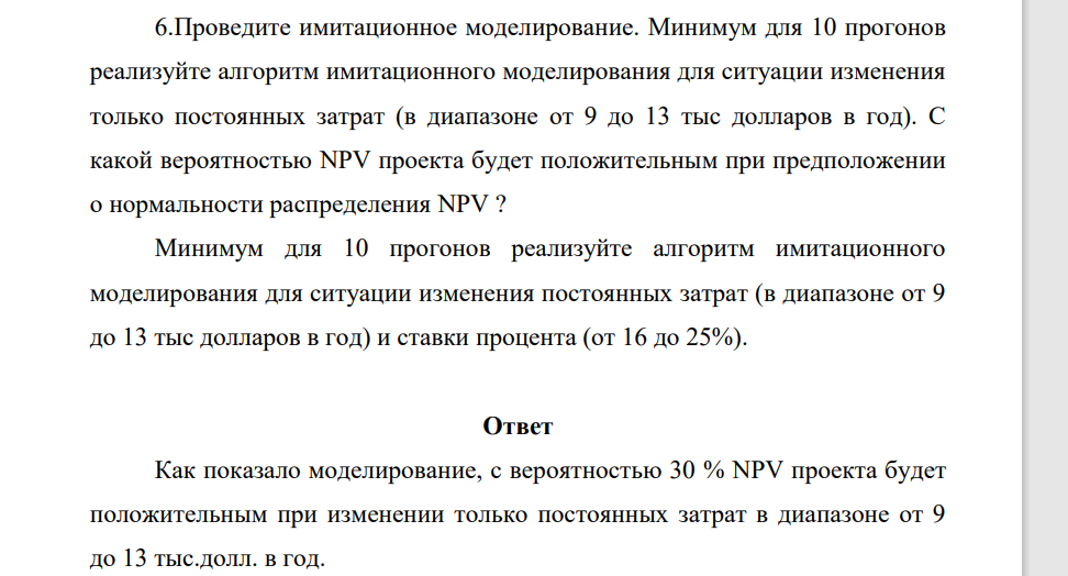 Проведите имитационное моделирование. Минимум для 10 прогонов реализуйте алгоритм имитационного моделирования для ситуации изменения только постоянных затрат (в диапазоне от 9 до 13 тыс долларов в год). С какой вероятностью NPV проекта будет положительным при предположении о нормальности распределения NPV ?