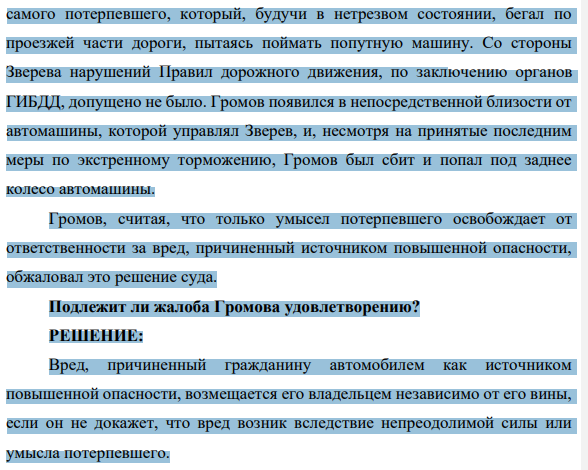 5. Громов предъявил иск о возмещении вреда, причиненного ему в результате наезда автомашины, принадлежащей Звереву. Отказывая в иске, суд указал на то, что несчастный случай был вызван грубой неосторожностью 1117 самого потерпевшего, который, будучи в нетрезвом состоянии, бегал по проезжей части дороги, пытаясь поймать попутную машину.