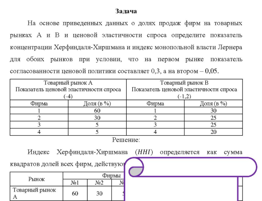 На основе приведенных данных о долях продаж фирм на товарных рынках А и В и ценовой эластичности спроса определите показатель концентрации Херфиндаля-Хиршмана и индекс монопольной власти Лернера для обоих рынков при условии, что на первом рынке показатель согласованности ценовой политики составляет 0,3, а на втором - 0,05. Товарный рынок А Товарный рынок В Показатель ценовой эластичности спроса Показатель ценовой эластичности спроса (-4) (-1,2) Фирма Доля (в %) Фирма Доля (в %) 60 30 30 25