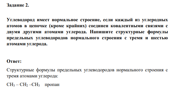 Углеводород имеет нормальное строение, если каждый из углеродных атомов в цепочке (кроме крайних) соединен ковалентными связями с двумя другими атомами углерода. Напишите структурные формулы предельных углеводородов нормального строения с тремя и шестью атомами углерода.