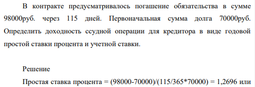 В контракте предусматривалось погашение обязательства в сумме 98000руб. через 115 дней. Первоначальная сумма долга 70000руб. Определить доходность ссудной операции для кредитора в виде годовой простой ставки процента и учетной ставки.
