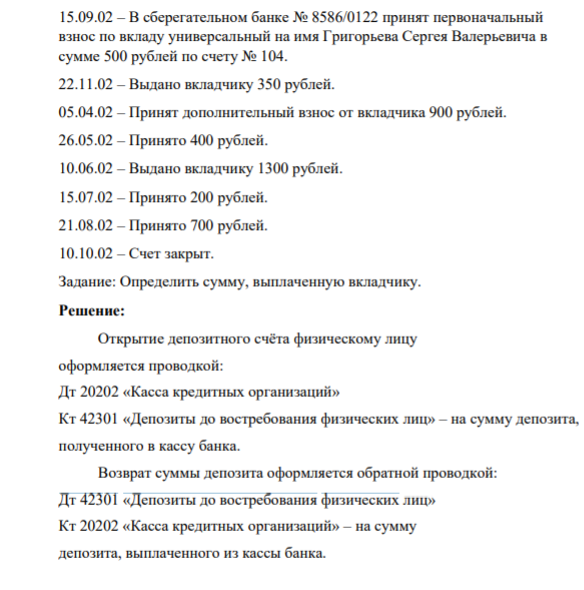 Задача. 15.09.02 – В сберегательном банке № 8586/0122 принят первоначальный взнос по вкладу универсальный на имя Григорьева Сергея Валерьевича в сумме 500 рублей по счету № 104. 22.11.02 – Выдано вкладчику 350 рублей. 05.04.02 – Принят дополнительный взнос от вкладчика 900 рублей. 26.05.02 – Принято 400 рублей. 10.06.02 – Выдано вкладчику 1300 рублей. 15.07.02 – Принято 200 рублей. 21.08.02 – Принято 700 рублей. 10.10.02 – Счет закрыт.