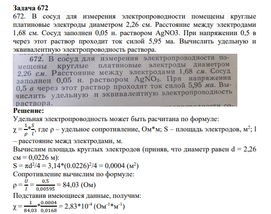 Задача 672 672. В сосуд для измерения электропроводности помещены круглые платиновые электроды диаметром 2,26 см. Расстояние между электродами 1,68 см. Сосуд заполнен 0,05 н. раствором AgNO3. При напряжении 0,5 в через этот раствор проходит ток силой 5,95 ма. Вычислить удельную и эквивалентную электропроводность раствора.