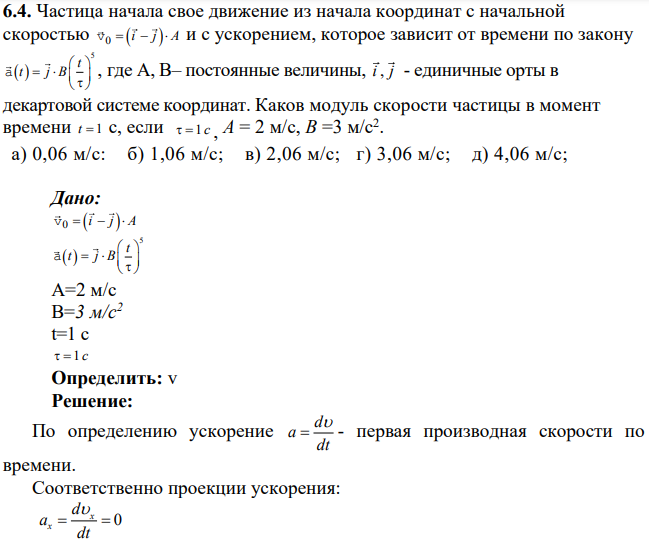 Частица начала свое движение из начала координат с начальной скоростью v0 i j A и с ускорением, которое зависит от времени по закону 5 t t j B a , где А, В– постоянные величины, i j , - единичные орты в декартовой системе координат. Каков модуль скорости частицы в момент времени t 1 с, если 1 c , А = 2 м/с, В =3 м/с2 .