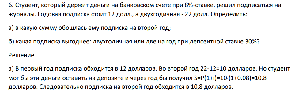 Студент, который держит деньги на банковском счете при 8%-ставке, решил подписаться на журналы. Годовая подписка стоит 12 долл., а двухгодичная - 22 долл. Определить: а) в какую сумму обошлась ему подписка на второй год; б) какая подписка выгоднее: двухгодичная или две на год при депозитной ставке 30%?