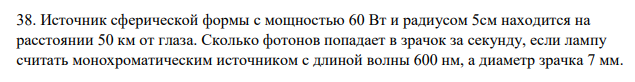 Источник сферической формы с мощностью 60 Вт и радиусом 5см находится на расстоянии 50 км от глаза. Сколько фотонов попадает в зрачок за секунду, если лампу считать монохроматическим источником с длиной волны 600 нм, а диаметр зрачка 7 мм.