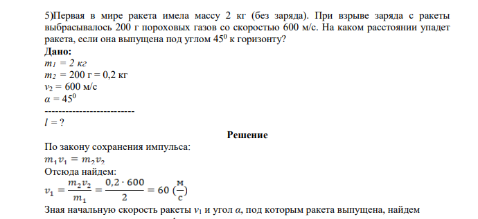 Первая в мире ракета имела массу 2 кг (без заряда). При взрыве заряда с ракеты выбрасывалось 200 г пороховых газов со скоростью 600 м/с. На каком расстоянии упадет ракета, если она выпущена под углом 450 к горизонту? Дано: m1 = 2 кг m2 = 200 г = 0,2 кг v2 = 600 м/с α = 450 -------------------------- l = ?