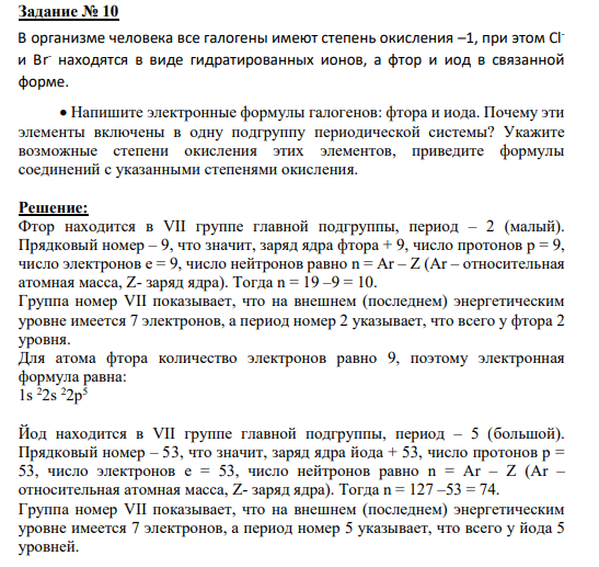 Задание № 10 В организме человека все галогены имеют степень окисления –1, при этом Clи Br- находятся в виде гидратированных ионов, а фтор и иод в связанной форме. Напишите электронные формулы галогенов: фтора и иода. Почему эти элементы включены в одну подгруппу периодической системы? Укажите возможные степени окисления этих элементов, приведите формулы соединений с указанными степенями окисления.