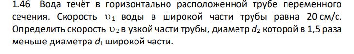 Вода течёт в горизонтально расположенной трубе переменного сечения. Скорость 1 воды в широкой части трубы равна 20 см/с. Определить скорость 2 в узкой части трубы, диаметр d2 которой в 1,5 раза меньше диаметра d1 широкой части.