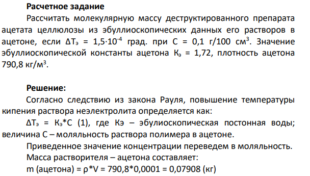 Рассчитать молекулярную массу деструктированного препарата ацетата целлюлозы из эбуллиоскопических данных его растворов в ацетоне, если ΔТэ = 1,5·10-4 град. при С = 0,1 г/100 см3 . Значение эбуллиоскопической константы ацетона Кэ = 1,72, плотность ацетона 790,8 кг/м3 .