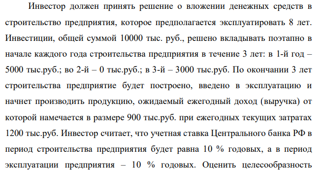 Инвестор должен принять решение о вложении денежных средств в строительство предприятия, которое предполагается эксплуатировать 8 лет. Инвестиции, общей суммой 10000 тыс. руб., решено вкладывать поэтапно в начале каждого года строительства предприятия в течение 3 лет: в 1-й год – 5000 тыс.руб.; во 2-й – 0 тыс.руб.; в 3-й – 3000 тыс.руб. По окончании 3 лет строительства предприятие будет построено, введено в эксплуатацию и начнет производить продукцию, ожидаемый ежегодный доход (выручка) от которой намечается в размере 900 тыс.руб. при ежегодных текущих затратах 1200 тыс.руб.