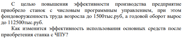 Малое инновационное предприятие численностью 25 человек имеет годовой оборот 75000тыс.руб. и фондовооруженность труда одного работника 1000тыс.руб. С целью повышения эффективности производства предприятие приобрело станок с числовым программным управлением, при этом фондоворуженность труда возросла до 1500тыс.руб, а годовой оборот вырос до 112500тыс.руб.