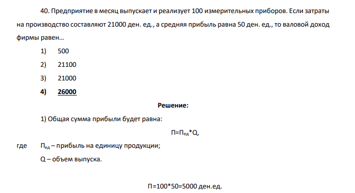 Предприятие в месяц выпускает и реализует 100 измерительных приборов. Если затраты на производство составляют 21000 ден. ед., а средняя прибыль равна 50 ден. ед., то валовой доход фирмы равен… 1) 500 2) 21100 3) 21000 4) 26000