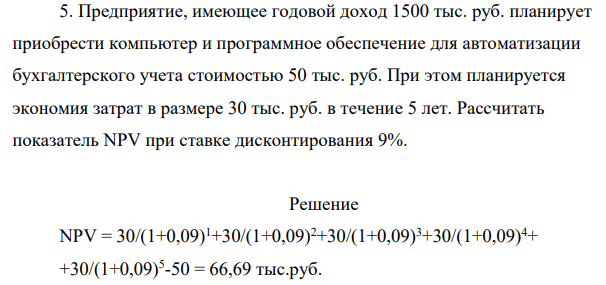 Предприятие, имеющее годовой доход 150 тыс. руб. планирует приобрести компьютер и программное обеспечение для автоматизации бухгалтерского учета стоимостью 50 тыс. руб. При этом планируется экономия затрат в размере 30 тыс. руб. в течение 5 лет. Рассчитать показатель NPV при ставке дисконтирования 9%.