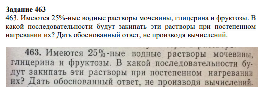 Задание 463 463. Имеются 25%-ные водные растворы мочевины, глицерина и фруктозы. В какой последовательности будут закипать эти растворы при постепенном нагревании их? Дать обоснованный ответ, не производя вычислений.