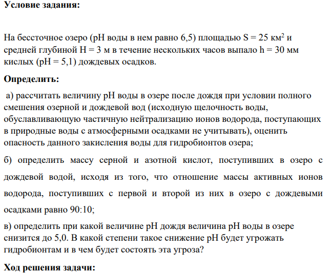 На бессточное озеро (рН воды в нем равно 6,5) площадью S = 25 км2 и средней глубиной Н = 3 м в течение нескольких часов выпало h = 30 мм кислых (рН = 5,1) дождевых осадков. Определить: а) рассчитать величину рН воды в озере после дождя при условии полного смешения озерной и дождевой вод (исходную щелочность воды, обуславливающую частичную нейтрализацию ионов водорода, поступающих в природные воды с атмосферными осадками не учитывать), оценить опасность данного закисления воды для гидробионтов озера;
