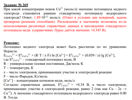 Задание № 269 При какой концентрации ионов Сu 2+ (моль/л) значение потенциала медного электрода становится равным стандартному потенциалу водородного электрода? Ответ: 1.89∙10-12 моль/л. (Ответ в условии дан неверный, задача проверена разными способами). Расхождение в значениях возможны из-за использования различных справочных данных в нахождении стандартного потенциала меди. (справочнике Лурье даётся значение +0.345 В).