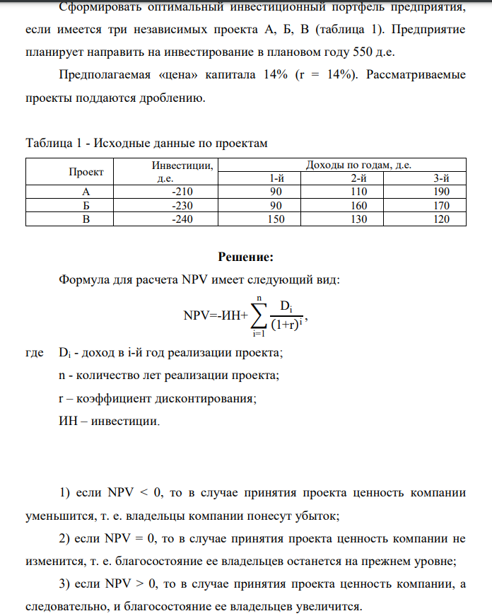Сформировать оптимальный инвестиционный портфель предприятия, если имеется три независимых проекта А, Б, В (таблица 1). Предприятие планирует направить на инвестирование в плановом году 550 д.е. Предполагаемая «цена» капитала 14% (r = 14%). Рассматриваемые проекты поддаются дроблению. Таблица 1 - Исходные данные по проектам Проект Инвестиции, д.е. Доходы по годам, д.е. 1-й 2-й 3-й А -210 90 110 190