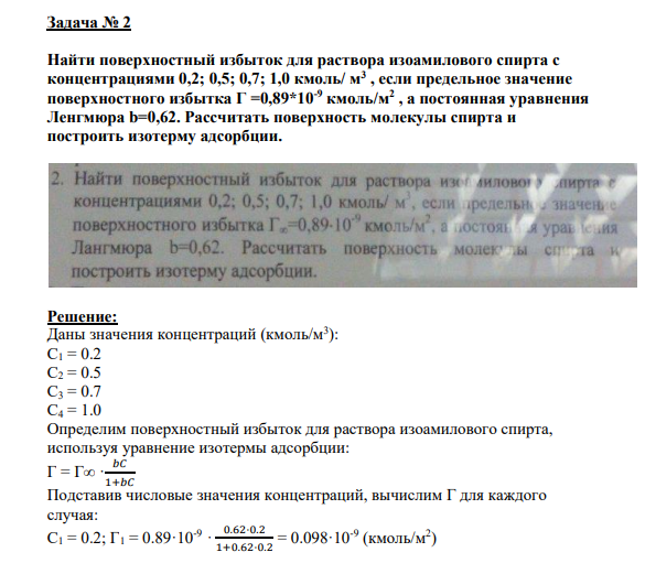 Задача № 2 Найти поверхностный избыток для раствора изоамилового спирта с концентрациями 0,2; 0,5; 0,7; 1,0 кмоль/ м3 , если предельное значение поверхностного избытка Г =0,89*10-9 кмоль/м2 , а постоянная уравнения Ленгмюра b=0,62. Рассчитать поверхность молекулы спирта и построить изотерму адсорбции.