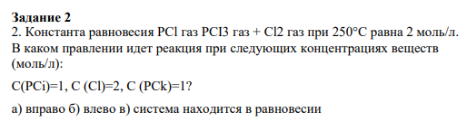 Задание 2 2. Константа равновесия PCl газ PCI3 газ + Cl2 газ при 250°C равна 2 моль/л. В каком правлении идет реакция при следующих концентрациях веществ (моль/л): C(PCi)=1, C (Cl)=2, C (PCk)=1? a) вправо б) влево в) система находится в равновесии