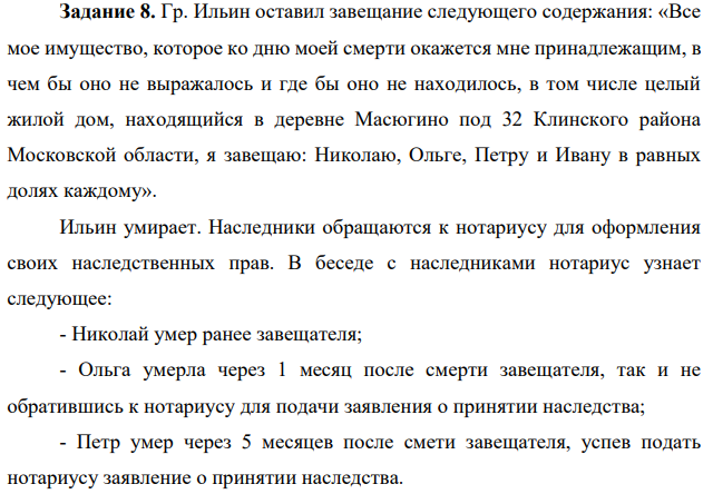 Гр. Ильин оставил завещание следующего содержания: «Все мое имущество, которое ко дню моей смерти окажется мне принадлежащим, в чем бы оно не выражалось и где бы оно не находилось, в том числе целый жилой дом, находящийся в деревне Масюгино под 32 Клинского района Московской области, я завещаю: Николаю, Ольге, Петру и Ивану в равных долях каждому».