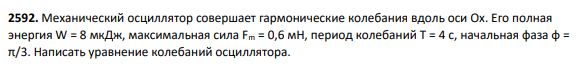 2592. Механический осциллятор совершает гармонические колебания вдоль оси Ox. Его полная энергия W = 8 мкДж, максимальная сила Fm = 0,6 мН, период колебаний Т = 4 с, начальная фаза φ = π/3. Написать уравнение колебаний осциллятора.