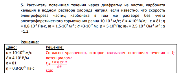 5. Рассчитать потенциал течения через диафрагму из частиц карбоната кальция в водном растворе хлорида натрия, если известно, что скорость электрофореза частиц карбоната в том же растворе без учета электрофоретического торможения равна 10·10-6 м/с; Е = 4·102 В/м; ε = 81; η = 0,8·10-3 Па·с, æ = 1,5·107 м -1 ; а =3·10-7 м; р = 5·103 Па; æv = 2,5·10-2 Ом-1 м -1 ; α =1,2.