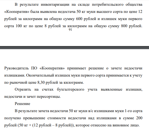 Задача 5. В результате инвентаризации на складе потребительского общества «Кооператив» была выявлена недостача 50 кг муки высшего сорта по цене 12 рублей за килограмм на общую сумму 600 рублей и излишек муки первого сорта 100 кг по цене 8 рублей за килограмм на общую сумму 800 рублей.